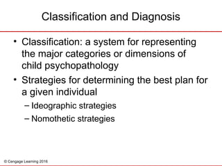 © Cengage Learning 2016
• Classification: a system for representing
the major categories or dimensions of
child psychopathology
• Strategies for determining the best plan for
a given individual
– Ideographic strategies
– Nomothetic strategies
Classification and Diagnosis
 
