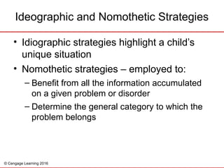 © Cengage Learning 2016
• Idiographic strategies highlight a child’s
unique situation
• Nomothetic strategies – employed to:
– Benefit from all the information accumulated
on a given problem or disorder
– Determine the general category to which the
problem belongs
Ideographic and Nomothetic Strategies
 