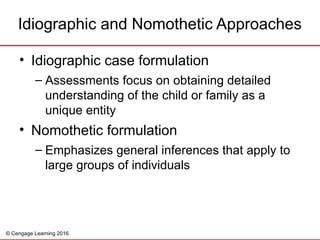 © Cengage Learning 2016
Idiographic and Nomothetic Approaches
• Idiographic case formulation
– Assessments focus on obtaining detailed
understanding of the child or family as a
unique entity
• Nomothetic formulation
– Emphasizes general inferences that apply to
large groups of individuals
 