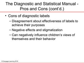 © Cengage Learning 2016
The Diagnostic and Statistical Manual -
Pros and Cons (cont’d.)
• Cons of diagnostic labels
– Disagreement about effectiveness of labels to
achieve their purposes
– Negative effects and stigmatization
– Can negatively influence children’s views of
themselves and their behavior
 