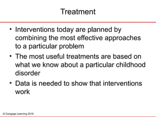 © Cengage Learning 2016
Treatment
• Interventions today are planned by
combining the most effective approaches
to a particular problem
• The most useful treatments are based on
what we know about a particular childhood
disorder
• Data is needed to show that interventions
work
 