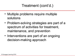 © Cengage Learning 2016
Treatment (cont’d.)
• Multiple problems require multiple
solutions
• Problem-solving strategies are part of a
spectrum of activities for treatment,
maintenance, and prevention
• Interventions are part of an ongoing
decision-making approach
 