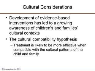 © Cengage Learning 2016
• Development of evidence-based
interventions has led to a growing
awareness of children’s and families’
cultural contexts
• The cultural compatibility hypothesis
– Treatment is likely to be more effective when
compatible with the cultural patterns of the
child and family
Cultural Considerations
 