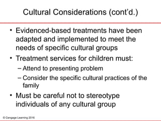 © Cengage Learning 2016
Cultural Considerations (cont’d.)
• Evidenced-based treatments have been
adapted and implemented to meet the
needs of specific cultural groups
• Treatment services for children must:
– Attend to presenting problem
– Consider the specific cultural practices of the
family
• Must be careful not to stereotype
individuals of any cultural group
 