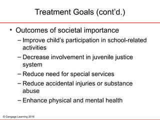 © Cengage Learning 2016
Treatment Goals (cont’d.)
• Outcomes of societal importance
– Improve child’s participation in school-related
activities
– Decrease involvement in juvenile justice
system
– Reduce need for special services
– Reduce accidental injuries or substance
abuse
– Enhance physical and mental health
 