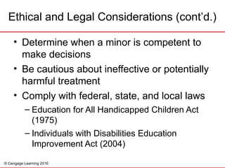 © Cengage Learning 2016
Ethical and Legal Considerations (cont’d.)
• Determine when a minor is competent to
make decisions
• Be cautious about ineffective or potentially
harmful treatment
• Comply with federal, state, and local laws
– Education for All Handicapped Children Act
(1975)
– Individuals with Disabilities Education
Improvement Act (2004)
 