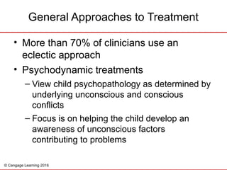 © Cengage Learning 2016
• More than 70% of clinicians use an
eclectic approach
• Psychodynamic treatments
– View child psychopathology as determined by
underlying unconscious and conscious
conflicts
– Focus is on helping the child develop an
awareness of unconscious factors
contributing to problems
General Approaches to Treatment
 