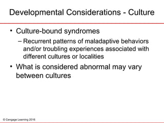 © Cengage Learning 2016
Developmental Considerations - Culture
• Culture-bound syndromes
– Recurrent patterns of maladaptive behaviors
and/or troubling experiences associated with
different cultures or localities
• What is considered abnormal may vary
between cultures
 