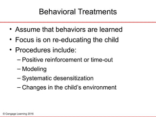 © Cengage Learning 2016
• Assume that behaviors are learned
• Focus is on re-educating the child
• Procedures include:
– Positive reinforcement or time-out
– Modeling
– Systematic desensitization
– Changes in the child’s environment
Behavioral Treatments
 
