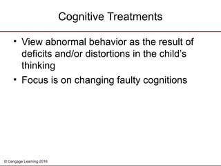 © Cengage Learning 2016
• View abnormal behavior as the result of
deficits and/or distortions in the child’s
thinking
• Focus is on changing faulty cognitions
Cognitive Treatments
 