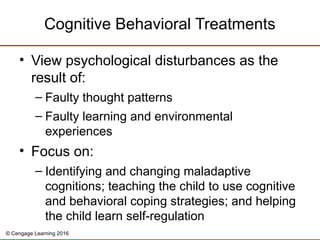 © Cengage Learning 2016
• View psychological disturbances as the
result of:
– Faulty thought patterns
– Faulty learning and environmental
experiences
• Focus on:
– Identifying and changing maladaptive
cognitions; teaching the child to use cognitive
and behavioral coping strategies; and helping
the child learn self-regulation
Cognitive Behavioral Treatments
 