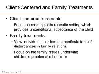 © Cengage Learning 2016
Client-Centered and Family Treatments
• Client-centered treatments:
– Focus on creating a therapeutic setting which
provides unconditional acceptance of the child
• Family treatments:
– View individual disorders as manifestations of
disturbances in family relations
– Focus on the family issues underlying
children’s problematic behavior
 