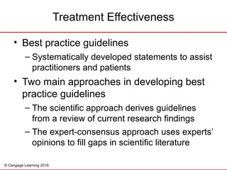 © Cengage Learning 2016
• Best practice guidelines
– Systematically developed statements to assist
practitioners and patients
• Two main approaches in developing best
practice guidelines
– The scientific approach derives guidelines
from a review of current research findings
– The expert-consensus approach uses experts’
opinions to fill gaps in scientific literature
Treatment Effectiveness
 