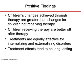 © Cengage Learning 2016
Positive Findings
• Children’s changes achieved through
therapy are greater than changes for
children not receiving therapy
• Children receiving therapy are better off
after therapy
• Treatments are equally effective for
internalizing and externalizing disorders
• Treatment effects tend to be long-lasting
 