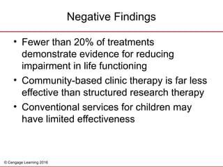 © Cengage Learning 2016
Negative Findings
• Fewer than 20% of treatments
demonstrate evidence for reducing
impairment in life functioning
• Community-based clinic therapy is far less
effective than structured research therapy
• Conventional services for children may
have limited effectiveness
 