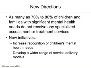 © Cengage Learning 2016
New Directions
• As many as 70% to 80% of children and
families with significant mental health
needs do not receive any specialized
assessment or treatment services
• New initiatives:
– Increase recognition of children's mental
health needs
– Develop a wider range of service delivery
models
 