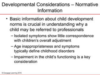 © Cengage Learning 2016
• Basic information about child development
norms is crucial in understanding why a
child may be referred to professionals
– Isolated symptoms show little correspondence
with children’s overall adjustment
– Age inappropriateness and symptoms
typically define childhood disorders
– Impairment in the child’s functioning is a key
consideration
Developmental Considerations – Normative
Information
 