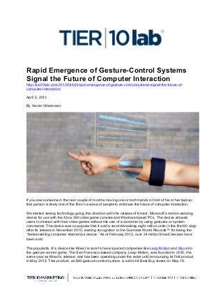 
Rapid Emergence of Gesture-Control Systems
Signal the Future of Computer Interaction
http://tier10lab.com/2013/04/02/rapid-emergence-of-gesture-control-systems-signal-the-future-of-
computer-interaction/
April 2, 2013
By Xavier Villarmarzo
If you see someone in the next couple of months moving one or both hands in front of his or her laptop,
that person is likely one of the first in a wave of people to embrace the future of computer interaction.
We started seeing technology going this direction with the release of Kinect, Microsoft’s motion-sensing
device for use with the Xbox 360 video game console and Windows-based PCs. The device allowed
users to interact with their video games without the use of a controller by using gestures or spoken
commands. The device was so popular that it sold a record-breaking eight million units in the first 60 days
after its release in November 2010, earning recognition in the Guinness World Records™ for being the
“fastest-selling consumer electronics device.” As of February 2013, over 24 million Kinect devices have
been sold.
The popularity of a device like Kinect is sure to have spurred companies like Leap Motion and Myo into
the gesture-control game. The San Francisco-based company, Leap Motion, was founded in 2010, the
same year as Kinect’s release, and has been operating under the radar until announcing its first product
in May 2012. That product, an $80 gesture-control system, is set to hit Best Buy stores on May 19.
 
