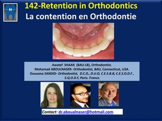 142-Retention in Orthodontics
La contention en Orthodontie
Awatef SHAAR (BAU-LB), Orthodontist.
Mohamad ABOULNASER- Orthodontist, BAU, Connecticut, USA.
Oussama SANDID- Orthodontist, D.C.D., D.U.O, C.E.S.B.B, C.E.S.O.D.F ,
S.Q.O.D.F, Paris. France.
Contact: dr.aboualnaser@hotmail.com
www.orthofree.com
 