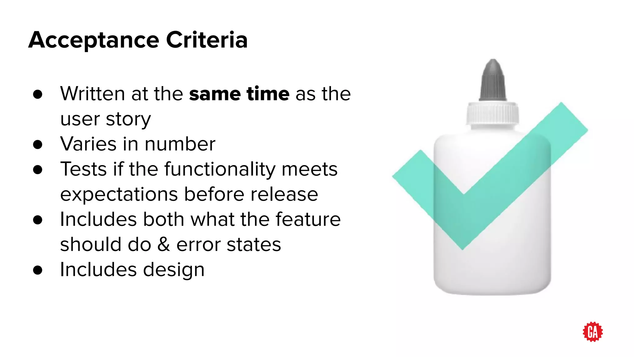 Acceptance Criteria
● Written at the same time as the
user story
● Varies in number
● Tests if the functionality meets
expectations before release
● Includes both what the feature
should do & error states
● Includes design
 