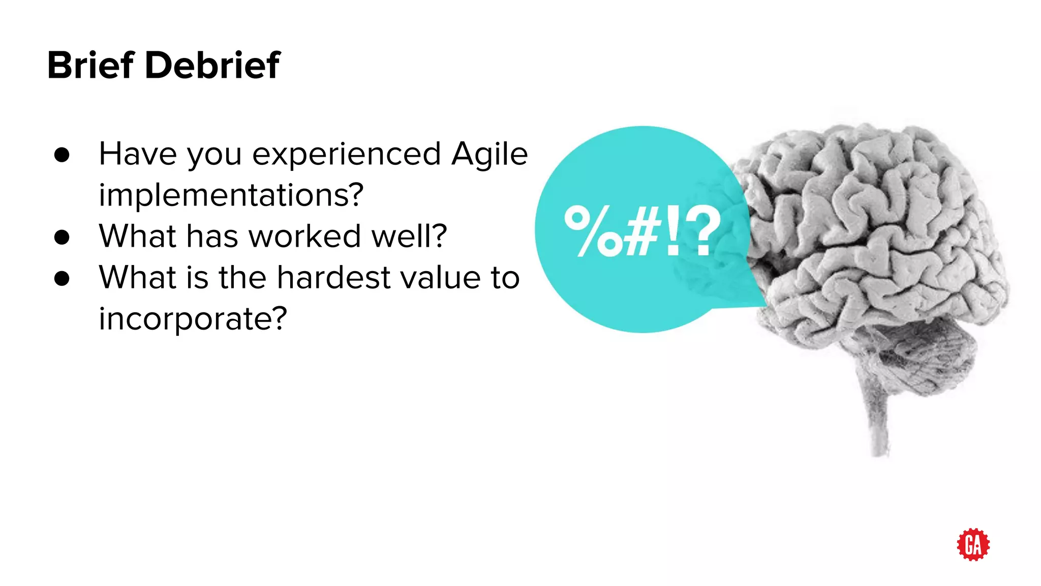 Brief Debrief
● Have you experienced Agile
implementations?
● What has worked well?
● What is the hardest value to
incorporate?
 