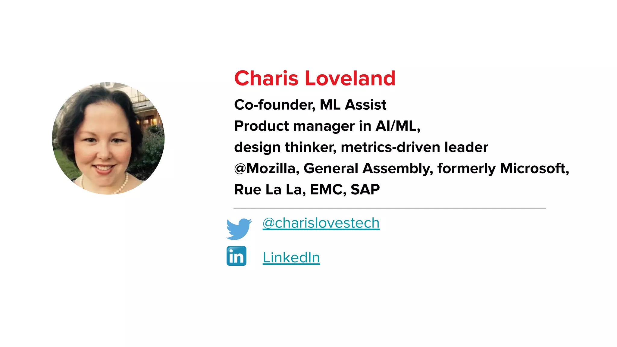 Charis Loveland
Co-founder, ML Assist
Product manager in AI/ML,
design thinker, metrics-driven leader
@Mozilla, General Assembly, formerly Microsoft,
Rue La La, EMC, SAP
@charislovestech
LinkedIn
 