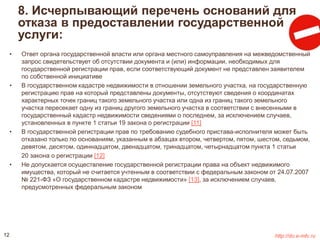 8. Исчерпывающий перечень оснований для 
отказа в предоставлении государственной 
услуги: 
• Ответ органа государственной власти или органа местного самоуправления на межведомственный 
запрос свидетельствует об отсутствии документа и (или) информации, необходимых для 
государственной регистрации прав, если соответствующий документ не представлен заявителем 
по собственной инициативе 
• В государственном кадастре недвижимости в отношении земельного участка, на государственную 
регистрацию прав на который представлены документы, отсутствуют сведения о координатах 
характерных точек границ такого земельного участка или одна из границ такого земельного 
участка пересекает одну из границ другого земельного участка в соответствии с внесенными в 
государственный кадастр недвижимости сведениями о последнем, за исключением случаев, 
установленных в пункте 1 статьи 19 закона о регистрации [11] 
• В государственной регистрации прав по требованию судебного пристава-исполнителя может быть 
отказано только по основаниям, указанным в абзацах втором, четвертом, пятом, шестом, седьмом, 
девятом, десятом, одиннадцатом, двенадцатом, тринадцатом, четырнадцатом пункта 1 статьи 
20 закона о регистрации [12] 
• Не допускается осуществление государственной регистрации права на объект недвижимого 
имущества, который не считается учтенным в соответствии с федеральным законом от 24.07.2007 
№ 221-ФЗ «О государственном кадастре недвижимости» [13], за исключением случаев, 
предусмотренных федеральным законом 
12 http://do.e-mfc.ru 
 
