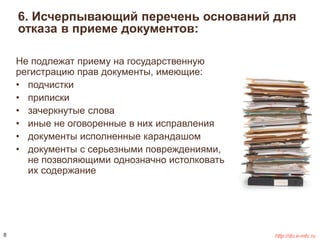 6. Исчерпывающий перечень оснований для 
отказа в приеме документов: 
Не подлежат приему на государственную 
регистрацию прав документы, имеющие: 
• подчистки 
• приписки 
• зачеркнутые слова 
• иные не оговоренные в них исправления 
• документы исполненные карандашом 
• документы с серьезными повреждениями, 
не позволяющими однозначно истолковать 
их содержание 
8 http://do.e-mfc.ru 
 