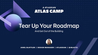 JANEL BLATTLER | DESIGN MANAGER | ATLASSIAN | @JBLATTZ
Tear Up Your Roadmap
And Get Out of the Building
 