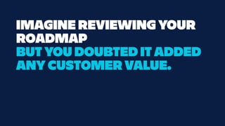IMAGINE REVIEWING YOUR
ROADMAP
BUT YOU DOUBTED IT ADDED
ANY CUSTOMER VALUE.
 