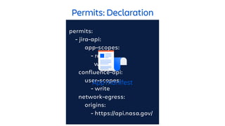 Permits: Declaration
permits:
- jira-api:
app-scopes:
- read
write
confluence-api:
user-scopes:
- write
network-egress:
origins:
- https://api.nasa.gov/
App manifest
 