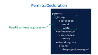 Permits: Declaration
permits:
- jira-api:
app-scopes:
- read
write
confluence-api:
user-scopes:
- write
network-egress:
origins:
- https://api.nasa.gov/
Read & write as app user
 