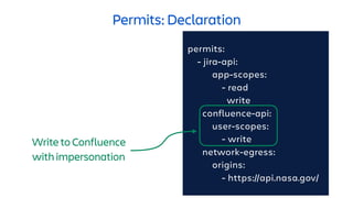 Permits: Declaration
permits:
- jira-api:
app-scopes:
- read
write
confluence-api:
user-scopes:
- write
network-egress:
origins:
- https://api.nasa.gov/
Write to Confluence
with impersonation
 