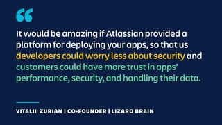 It would be amazing if Atlassian provided a
platform for deploying your apps, so that us
developers could worry less about security and
customers could have more trust in apps’
performance, security, and handling their data.
VITALII ZURIAN | CO-FOUNDER | LIZARD BRAIN
 