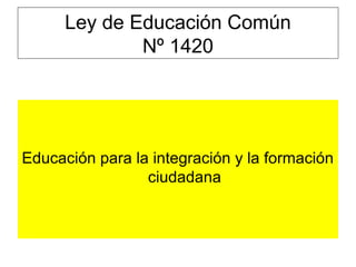 Ley de Educación Común
Nº 1420
Educación para la integración y la formación
ciudadana
 