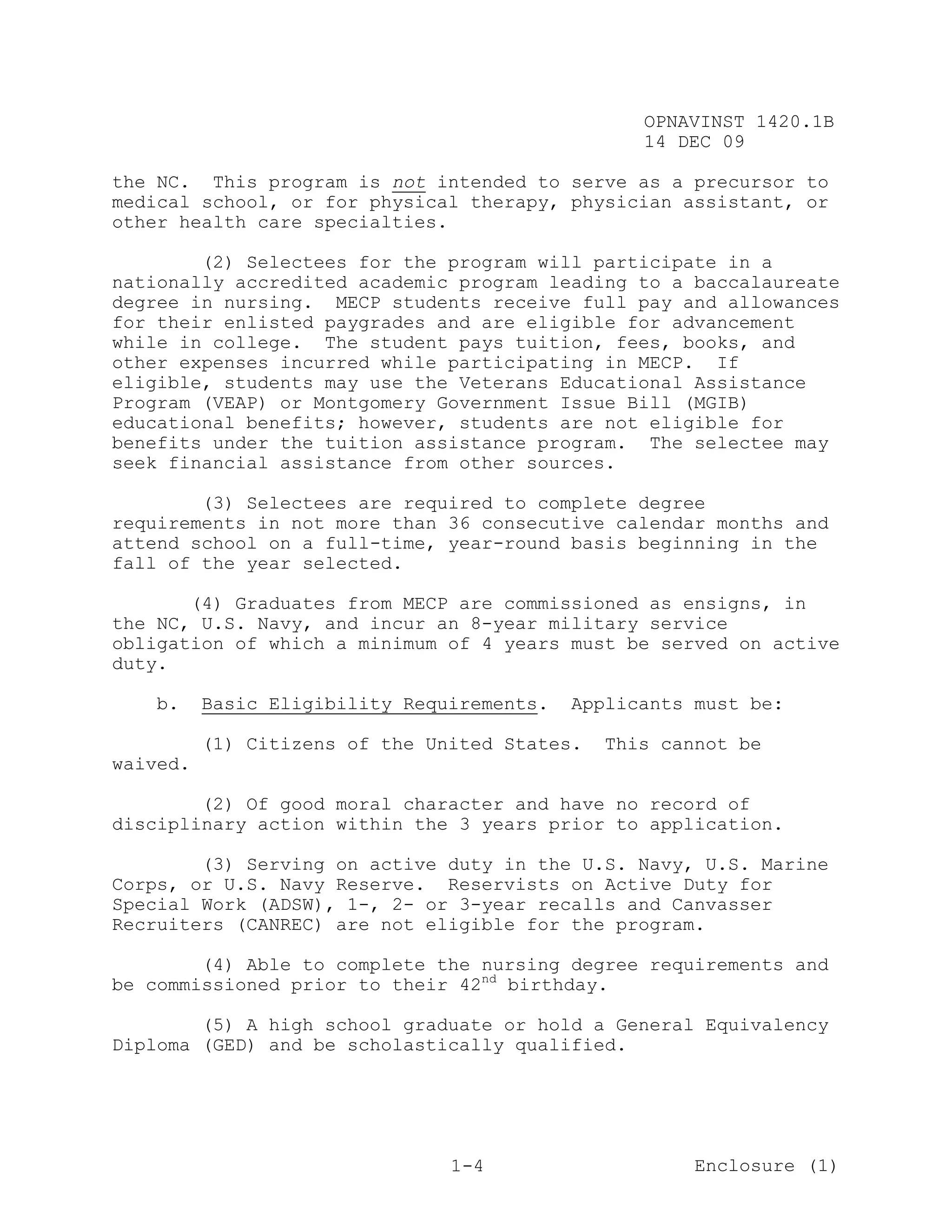 OPNAVINST 1420.1B
                                                  14 DEC 09

the NC. This program is not intended to serve as a precursor to
medical school, or for physical therapy, physician assistant, or
other health care specialties.

        (2) Selectees for the program will participate in a
nationally accredited academic program leading to a baccalaureate
degree in nursing. MECP students receive full pay and allowances
for their enlisted paygrades and are eligible for advancement
while in college. The student pays tuition, fees, books, and
other expenses incurred while participating in MECP. If
eligible, students may use the Veterans Educational Assistance
Program (VEAP) or Montgomery Government Issue Bill (MGIB)
educational benefits; however, students are not eligible for
benefits under the tuition assistance program. The selectee may
seek financial assistance from other sources.

        (3) Selectees are required to complete degree
requirements in not more than 36 consecutive calendar months and
attend school on a full-time, year-round basis beginning in the
fall of the year selected.

       (4) Graduates from MECP are commissioned as ensigns, in
the NC, U.S. Navy, and incur an 8-year military service
obligation of which a minimum of 4 years must be served on active
duty.

   b.     Basic Eligibility Requirements.   Applicants must be:

          (1) Citizens of the United States.   This cannot be
waived.

        (2) Of good moral character and have no record of
disciplinary action within the 3 years prior to application.

        (3) Serving on active duty in the U.S. Navy, U.S. Marine
Corps, or U.S. Navy Reserve. Reservists on Active Duty for
Special Work (ADSW), 1-, 2- or 3-year recalls and Canvasser
Recruiters (CANREC) are not eligible for the program.

        (4) Able to complete the nursing degree requirements and
be commissioned prior to their 42nd birthday.

        (5) A high school graduate or hold a General Equivalency
Diploma (GED) and be scholastically qualified.




                                1-4                    Enclosure (1)
 