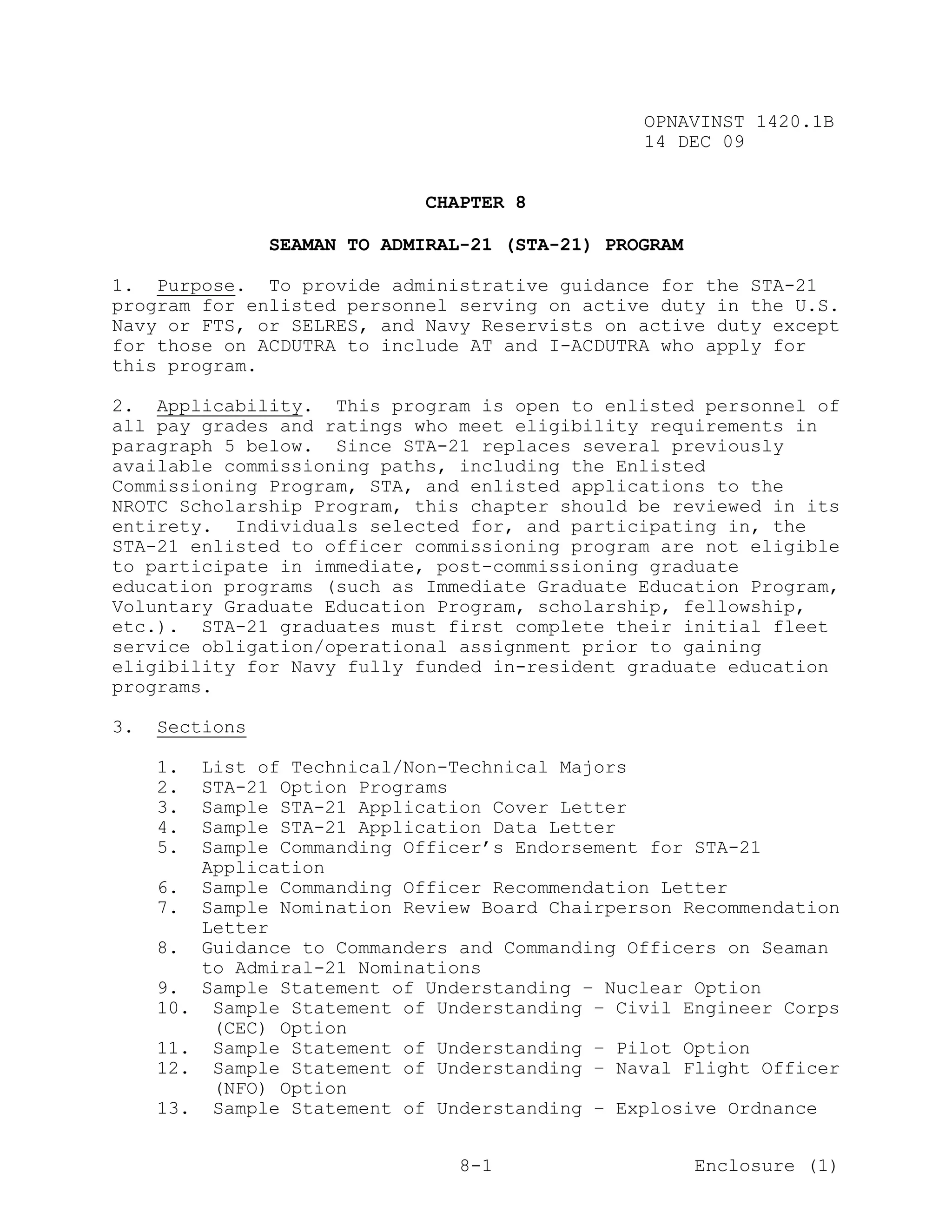 OPNAVINST 1420.1B
                                                  14 DEC 09


                               CHAPTER 8

                 SEAMAN TO ADMIRAL-21 (STA-21) PROGRAM

1. Purpose. To provide administrative guidance for the STA-21
program for enlisted personnel serving on active duty in the U.S.
Navy or FTS, or SELRES, and Navy Reservists on active duty except
for those on ACDUTRA to include AT and I-ACDUTRA who apply for
this program.

2. Applicability. This program is open to enlisted personnel of
all pay grades and ratings who meet eligibility requirements in
paragraph 5 below. Since STA-21 replaces several previously
available commissioning paths, including the Enlisted
Commissioning Program, STA, and enlisted applications to the
NROTC Scholarship Program, this chapter should be reviewed in its
entirety. Individuals selected for, and participating in, the
STA-21 enlisted to officer commissioning program are not eligible
to participate in immediate, post-commissioning graduate
education programs (such as Immediate Graduate Education Program,
Voluntary Graduate Education Program, scholarship, fellowship,
etc.). STA-21 graduates must first complete their initial fleet
service obligation/operational assignment prior to gaining
eligibility for Navy fully funded in-resident graduate education
programs.

3.   Sections

     1.    List of Technical/Non-Technical Majors
     2.    STA-21 Option Programs
     3.    Sample STA-21 Application Cover Letter
     4.    Sample STA-21 Application Data Letter
     5.    Sample Commanding Officer’s Endorsement for STA-21
           Application
     6.    Sample Commanding Officer Recommendation Letter
     7.    Sample Nomination Review Board Chairperson Recommendation
           Letter
     8.    Guidance to Commanders and Commanding Officers on Seaman
           to Admiral-21 Nominations
     9.    Sample Statement of Understanding – Nuclear Option
     10.    Sample Statement of Understanding – Civil Engineer Corps
            (CEC) Option
     11.    Sample Statement of Understanding – Pilot Option
     12.    Sample Statement of Understanding – Naval Flight Officer
            (NFO) Option
     13.    Sample Statement of Understanding – Explosive Ordnance


                                  8-1                    Enclosure (1)
 