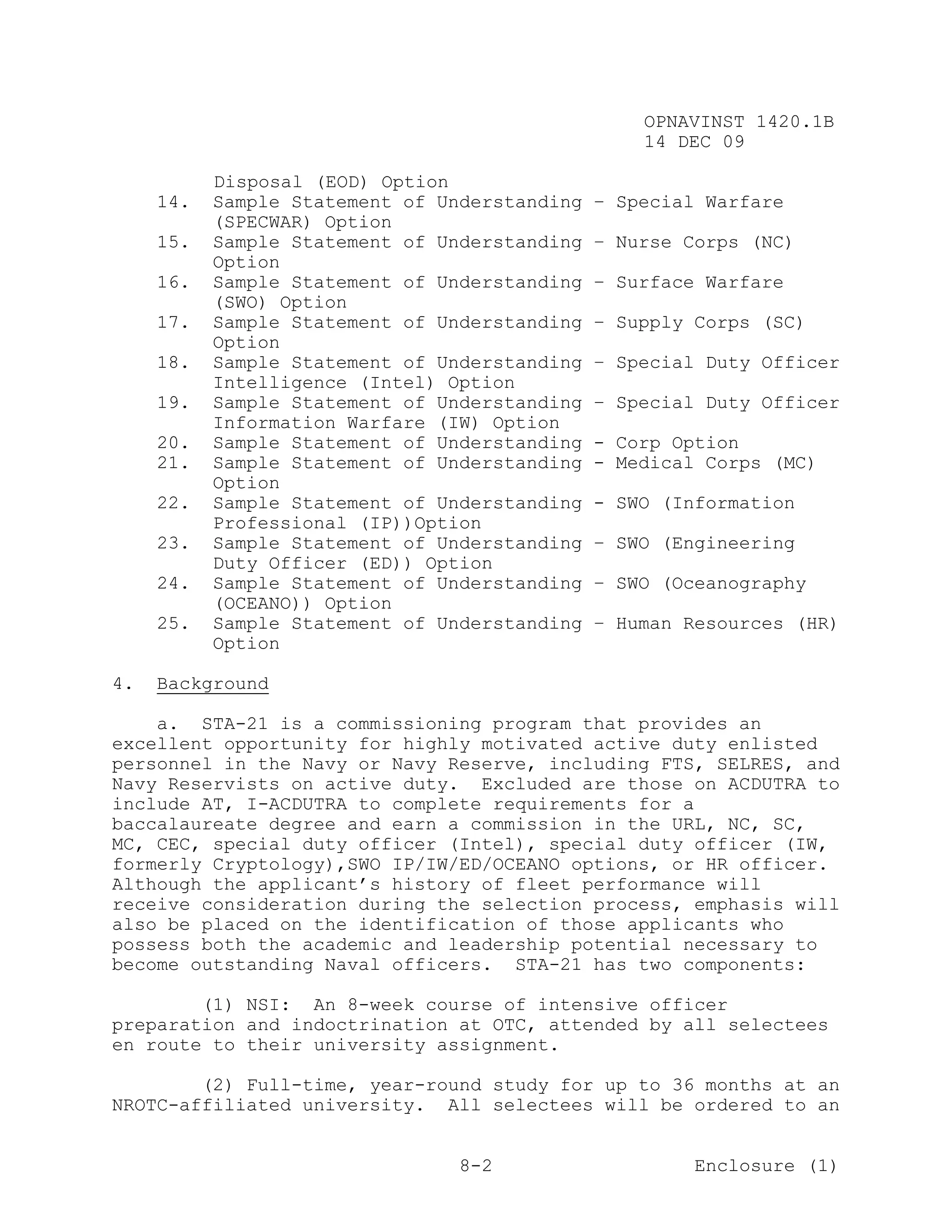 OPNAVINST 1420.1B
                                                   14 DEC 09

           Disposal (EOD) Option
     14.   Sample Statement of Understanding   – Special Warfare
           (SPECWAR) Option
     15.   Sample Statement of Understanding   – Nurse Corps (NC)
           Option
     16.   Sample Statement of Understanding   – Surface Warfare
           (SWO) Option
     17.   Sample Statement of Understanding   – Supply Corps (SC)
           Option
     18.   Sample Statement of Understanding   – Special Duty Officer
           Intelligence (Intel) Option
     19.   Sample Statement of Understanding   – Special Duty Officer
           Information Warfare (IW) Option
     20.   Sample Statement of Understanding   - Corp Option
     21.   Sample Statement of Understanding   - Medical Corps (MC)
           Option
     22.   Sample Statement of Understanding   - SWO (Information
           Professional (IP))Option
     23.   Sample Statement of Understanding   – SWO (Engineering
           Duty Officer (ED)) Option
     24.   Sample Statement of Understanding   – SWO (Oceanography
           (OCEANO)) Option
     25.   Sample Statement of Understanding   – Human Resources (HR)
           Option

4.   Background

    a. STA-21 is a commissioning program that provides an
excellent opportunity for highly motivated active duty enlisted
personnel in the Navy or Navy Reserve, including FTS, SELRES, and
Navy Reservists on active duty. Excluded are those on ACDUTRA to
include AT, I-ACDUTRA to complete requirements for a
baccalaureate degree and earn a commission in the URL, NC, SC,
MC, CEC, special duty officer (Intel), special duty officer (IW,
formerly Cryptology),SWO IP/IW/ED/OCEANO options, or HR officer.
Although the applicant’s history of fleet performance will
receive consideration during the selection process, emphasis will
also be placed on the identification of those applicants who
possess both the academic and leadership potential necessary to
become outstanding Naval officers. STA-21 has two components:

        (1) NSI: An 8-week course of intensive officer
preparation and indoctrination at OTC, attended by all selectees
en route to their university assignment.

        (2) Full-time, year-round study for up to 36 months at an
NROTC-affiliated university. All selectees will be ordered to an


                                 8-2                    Enclosure (1)
 