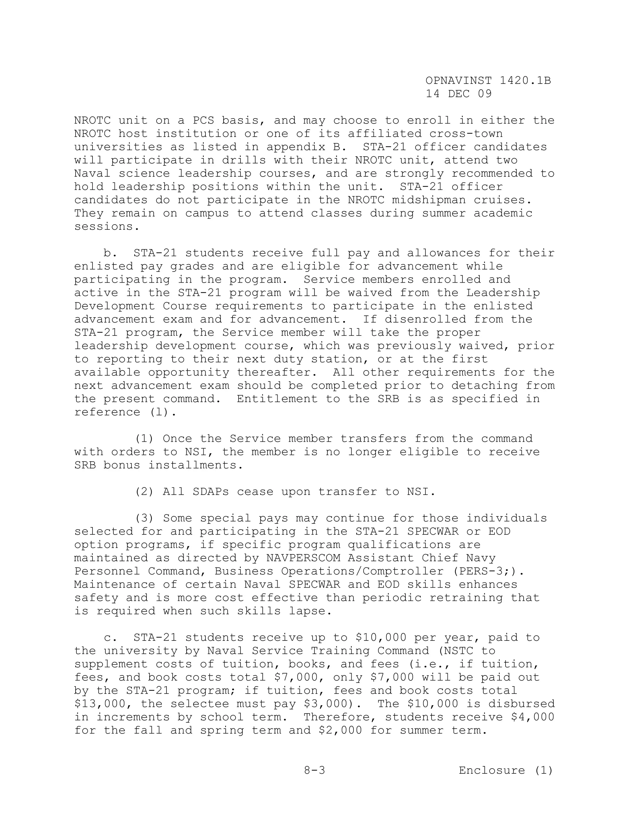 OPNAVINST 1420.1B
                                               14 DEC 09

NROTC unit on a PCS basis, and may choose to enroll in either the
NROTC host institution or one of its affiliated cross-town
universities as listed in appendix B. STA-21 officer candidates
will participate in drills with their NROTC unit, attend two
Naval science leadership courses, and are strongly recommended to
hold leadership positions within the unit. STA-21 officer
candidates do not participate in the NROTC midshipman cruises.
They remain on campus to attend classes during summer academic
sessions.

    b. STA-21 students receive full pay and allowances for their
enlisted pay grades and are eligible for advancement while
participating in the program. Service members enrolled and
active in the STA-21 program will be waived from the Leadership
Development Course requirements to participate in the enlisted
advancement exam and for advancement. If disenrolled from the
STA-21 program, the Service member will take the proper
leadership development course, which was previously waived, prior
to reporting to their next duty station, or at the first
available opportunity thereafter. All other requirements for the
next advancement exam should be completed prior to detaching from
the present command. Entitlement to the SRB is as specified in
reference (l).

        (1) Once the Service member transfers from the command
with orders to NSI, the member is no longer eligible to receive
SRB bonus installments.

       (2) All SDAPs cease upon transfer to NSI.

        (3) Some special pays may continue for those individuals
selected for and participating in the STA-21 SPECWAR or EOD
option programs, if specific program qualifications are
maintained as directed by NAVPERSCOM Assistant Chief Navy
Personnel Command, Business Operations/Comptroller (PERS-3;).
Maintenance of certain Naval SPECWAR and EOD skills enhances
safety and is more cost effective than periodic retraining that
is required when such skills lapse.

    c. STA-21 students receive up to $10,000 per year, paid to
the university by Naval Service Training Command (NSTC to
supplement costs of tuition, books, and fees (i.e., if tuition,
fees, and book costs total $7,000, only $7,000 will be paid out
by the STA-21 program; if tuition, fees and book costs total
$13,000, the selectee must pay $3,000). The $10,000 is disbursed
in increments by school term. Therefore, students receive $4,000
for the fall and spring term and $2,000 for summer term.


                               8-3                  Enclosure (1)
 