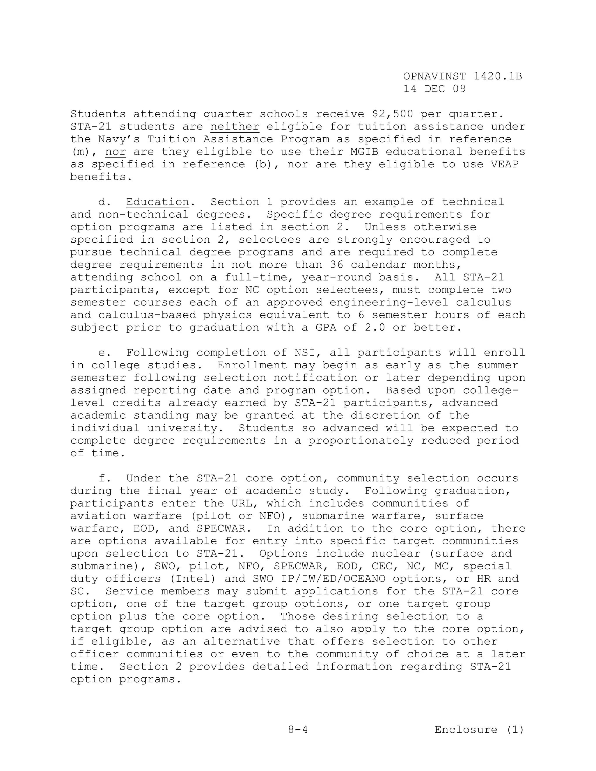 OPNAVINST 1420.1B
                                               14 DEC 09

Students attending quarter schools receive $2,500 per quarter.
STA-21 students are neither eligible for tuition assistance under
the Navy’s Tuition Assistance Program as specified in reference
(m), nor are they eligible to use their MGIB educational benefits
as specified in reference (b), nor are they eligible to use VEAP
benefits.

    d. Education. Section 1 provides an example of technical
and non-technical degrees. Specific degree requirements for
option programs are listed in section 2. Unless otherwise
specified in section 2, selectees are strongly encouraged to
pursue technical degree programs and are required to complete
degree requirements in not more than 36 calendar months,
attending school on a full-time, year-round basis. All STA-21
participants, except for NC option selectees, must complete two
semester courses each of an approved engineering-level calculus
and calculus-based physics equivalent to 6 semester hours of each
subject prior to graduation with a GPA of 2.0 or better.

    e. Following completion of NSI, all participants will enroll
in college studies. Enrollment may begin as early as the summer
semester following selection notification or later depending upon
assigned reporting date and program option. Based upon college-
level credits already earned by STA-21 participants, advanced
academic standing may be granted at the discretion of the
individual university. Students so advanced will be expected to
complete degree requirements in a proportionately reduced period
of time.

    f. Under the STA-21 core option, community selection occurs
during the final year of academic study. Following graduation,
participants enter the URL, which includes communities of
aviation warfare (pilot or NFO), submarine warfare, surface
warfare, EOD, and SPECWAR. In addition to the core option, there
are options available for entry into specific target communities
upon selection to STA-21. Options include nuclear (surface and
submarine), SWO, pilot, NFO, SPECWAR, EOD, CEC, NC, MC, special
duty officers (Intel) and SWO IP/IW/ED/OCEANO options, or HR and
SC. Service members may submit applications for the STA-21 core
option, one of the target group options, or one target group
option plus the core option. Those desiring selection to a
target group option are advised to also apply to the core option,
if eligible, as an alternative that offers selection to other
officer communities or even to the community of choice at a later
time. Section 2 provides detailed information regarding STA-21
option programs.



                               8-4                  Enclosure (1)
 