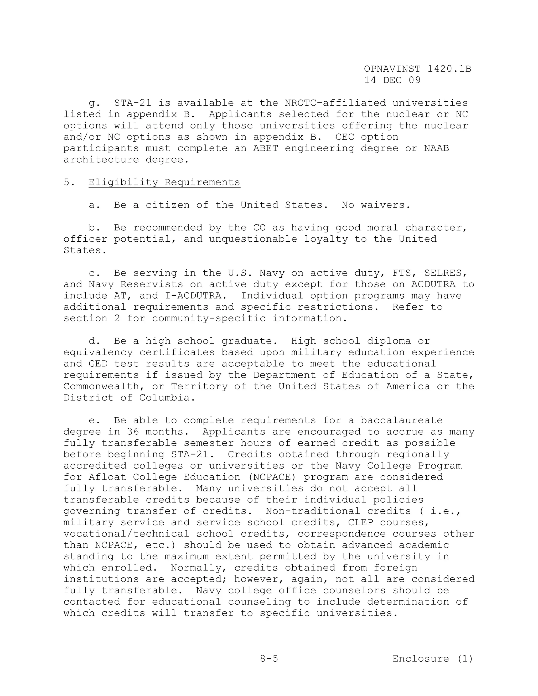 OPNAVINST 1420.1B
                                                  14 DEC 09

    g. STA-21 is available at the NROTC-affiliated universities
listed in appendix B. Applicants selected for the nuclear or NC
options will attend only those universities offering the nuclear
and/or NC options as shown in appendix B. CEC option
participants must complete an ABET engineering degree or NAAB
architecture degree.

5.   Eligibility Requirements

     a.   Be a citizen of the United States.   No waivers.

    b. Be recommended by the CO as having good moral character,
officer potential, and unquestionable loyalty to the United
States.

    c. Be serving in the U.S. Navy on active duty, FTS, SELRES,
and Navy Reservists on active duty except for those on ACDUTRA to
include AT, and I-ACDUTRA. Individual option programs may have
additional requirements and specific restrictions. Refer to
section 2 for community-specific information.

    d. Be a high school graduate. High school diploma or
equivalency certificates based upon military education experience
and GED test results are acceptable to meet the educational
requirements if issued by the Department of Education of a State,
Commonwealth, or Territory of the United States of America or the
District of Columbia.

    e. Be able to complete requirements for a baccalaureate
degree in 36 months. Applicants are encouraged to accrue as many
fully transferable semester hours of earned credit as possible
before beginning STA-21. Credits obtained through regionally
accredited colleges or universities or the Navy College Program
for Afloat College Education (NCPACE) program are considered
fully transferable. Many universities do not accept all
transferable credits because of their individual policies
governing transfer of credits. Non-traditional credits ( i.e.,
military service and service school credits, CLEP courses,
vocational/technical school credits, correspondence courses other
than NCPACE, etc.) should be used to obtain advanced academic
standing to the maximum extent permitted by the university in
which enrolled. Normally, credits obtained from foreign
institutions are accepted; however, again, not all are considered
fully transferable. Navy college office counselors should be
contacted for educational counseling to include determination of
which credits will transfer to specific universities.



                                 8-5                   Enclosure (1)
 