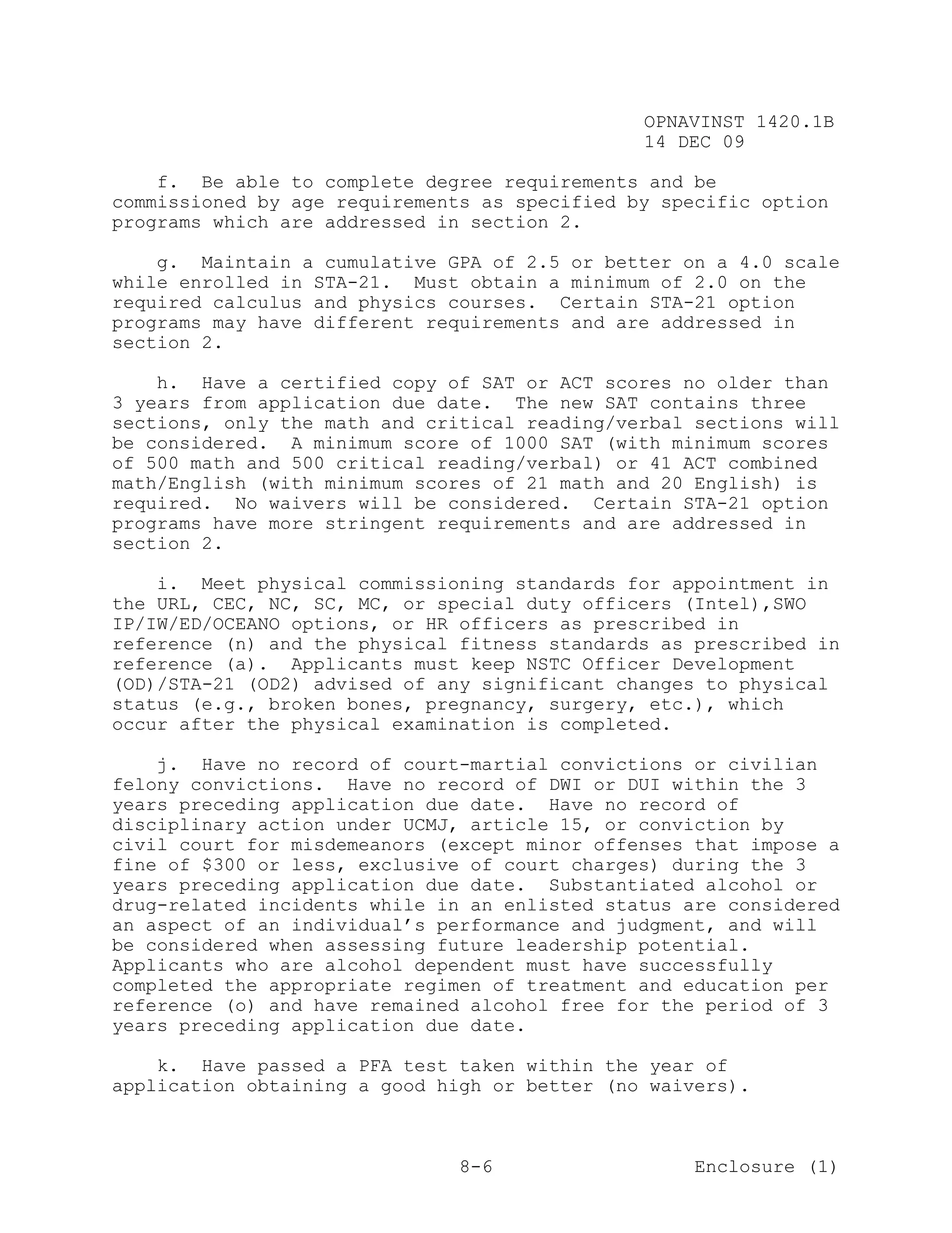 OPNAVINST 1420.1B
                                               14 DEC 09

    f. Be able to complete degree requirements and be
commissioned by age requirements as specified by specific option
programs which are addressed in section 2.

    g. Maintain a cumulative GPA of 2.5 or better on a 4.0 scale
while enrolled in STA-21. Must obtain a minimum of 2.0 on the
required calculus and physics courses. Certain STA-21 option
programs may have different requirements and are addressed in
section 2.

    h. Have a certified copy of SAT or ACT scores no older than
3 years from application due date. The new SAT contains three
sections, only the math and critical reading/verbal sections will
be considered. A minimum score of 1000 SAT (with minimum scores
of 500 math and 500 critical reading/verbal) or 41 ACT combined
math/English (with minimum scores of 21 math and 20 English) is
required. No waivers will be considered. Certain STA-21 option
programs have more stringent requirements and are addressed in
section 2.

    i. Meet physical commissioning standards for appointment in
the URL, CEC, NC, SC, MC, or special duty officers (Intel),SWO
IP/IW/ED/OCEANO options, or HR officers as prescribed in
reference (n) and the physical fitness standards as prescribed in
reference (a). Applicants must keep NSTC Officer Development
(OD)/STA-21 (OD2) advised of any significant changes to physical
status (e.g., broken bones, pregnancy, surgery, etc.), which
occur after the physical examination is completed.

    j. Have no record of court-martial convictions or civilian
felony convictions. Have no record of DWI or DUI within the 3
years preceding application due date. Have no record of
disciplinary action under UCMJ, article 15, or conviction by
civil court for misdemeanors (except minor offenses that impose a
fine of $300 or less, exclusive of court charges) during the 3
years preceding application due date. Substantiated alcohol or
drug-related incidents while in an enlisted status are considered
an aspect of an individual’s performance and judgment, and will
be considered when assessing future leadership potential.
Applicants who are alcohol dependent must have successfully
completed the appropriate regimen of treatment and education per
reference (o) and have remained alcohol free for the period of 3
years preceding application due date.

    k. Have passed a PFA test taken within the year of
application obtaining a good high or better (no waivers).



                               8-6                  Enclosure (1)
 