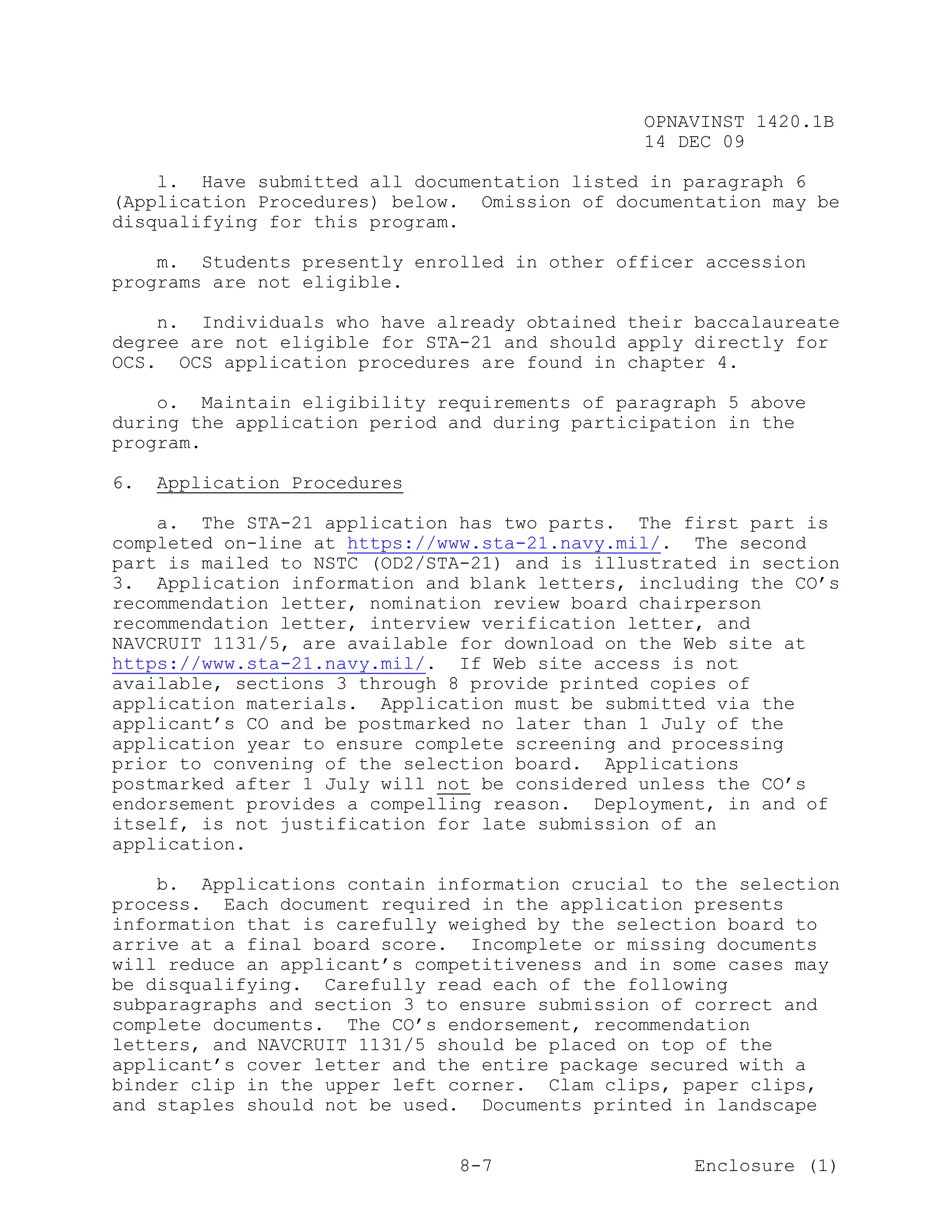 OPNAVINST 1420.1B
                                               14 DEC 09

    l. Have submitted all documentation listed in paragraph 6
(Application Procedures) below. Omission of documentation may be
disqualifying for this program.

    m. Students presently enrolled in other officer accession
programs are not eligible.

    n. Individuals who have already obtained their baccalaureate
degree are not eligible for STA-21 and should apply directly for
OCS. OCS application procedures are found in chapter 4.

    o. Maintain eligibility requirements of paragraph 5 above
during the application period and during participation in the
program.

6.   Application Procedures

    a. The STA-21 application has two parts. The first part is
completed on-line at https://www.sta-21.navy.mil/. The second
part is mailed to NSTC (OD2/STA-21) and is illustrated in section
3. Application information and blank letters, including the CO’s
recommendation letter, nomination review board chairperson
recommendation letter, interview verification letter, and
NAVCRUIT 1131/5, are available for download on the Web site at
https://www.sta-21.navy.mil/. If Web site access is not
available, sections 3 through 8 provide printed copies of
application materials. Application must be submitted via the
applicant’s CO and be postmarked no later than 1 July of the
application year to ensure complete screening and processing
prior to convening of the selection board. Applications
postmarked after 1 July will not be considered unless the CO’s
endorsement provides a compelling reason. Deployment, in and of
itself, is not justification for late submission of an
application.

    b. Applications contain information crucial to the selection
process. Each document required in the application presents
information that is carefully weighed by the selection board to
arrive at a final board score. Incomplete or missing documents
will reduce an applicant’s competitiveness and in some cases may
be disqualifying. Carefully read each of the following
subparagraphs and section 3 to ensure submission of correct and
complete documents. The CO’s endorsement, recommendation
letters, and NAVCRUIT 1131/5 should be placed on top of the
applicant’s cover letter and the entire package secured with a
binder clip in the upper left corner. Clam clips, paper clips,
and staples should not be used. Documents printed in landscape


                               8-7                  Enclosure (1)
 
