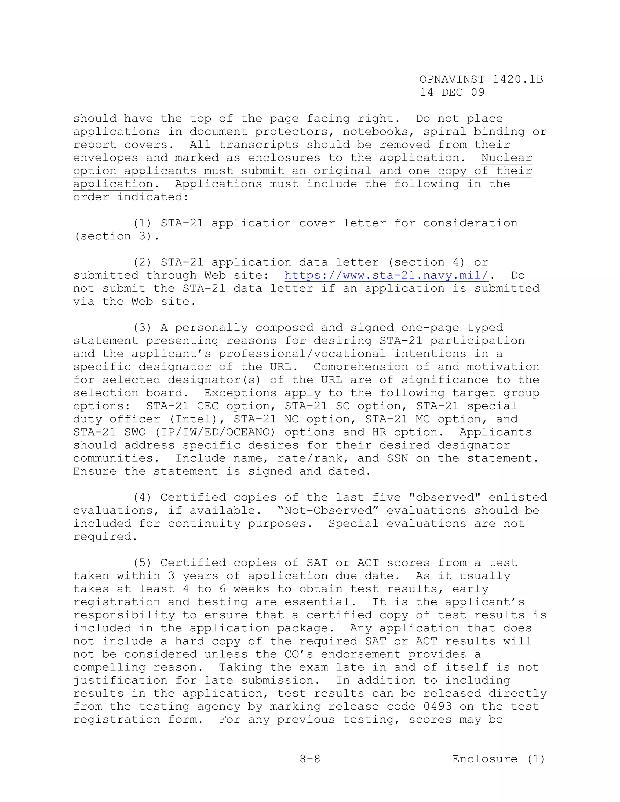 OPNAVINST 1420.1B
                                               14 DEC 09

should have the top of the page facing right. Do not place
applications in document protectors, notebooks, spiral binding or
report covers. All transcripts should be removed from their
envelopes and marked as enclosures to the application. Nuclear
option applicants must submit an original and one copy of their
application. Applications must include the following in the
order indicated:

        (1) STA-21 application cover letter for consideration
(section 3).

        (2) STA-21 application data letter (section 4) or
submitted through Web site: https://www.sta-21.navy.mil/. Do
not submit the STA-21 data letter if an application is submitted
via the Web site.

        (3) A personally composed and signed one-page typed
statement presenting reasons for desiring STA-21 participation
and the applicant’s professional/vocational intentions in a
specific designator of the URL. Comprehension of and motivation
for selected designator(s) of the URL are of significance to the
selection board. Exceptions apply to the following target group
options: STA-21 CEC option, STA-21 SC option, STA-21 special
duty officer (Intel), STA-21 NC option, STA-21 MC option, and
STA-21 SWO (IP/IW/ED/OCEANO) options and HR option. Applicants
should address specific desires for their desired designator
communities. Include name, rate/rank, and SSN on the statement.
Ensure the statement is signed and dated.

        (4) Certified copies of the last five "observed" enlisted
evaluations, if available. “Not-Observed” evaluations should be
included for continuity purposes. Special evaluations are not
required.

        (5) Certified copies of SAT or ACT scores from a test
taken within 3 years of application due date. As it usually
takes at least 4 to 6 weeks to obtain test results, early
registration and testing are essential. It is the applicant’s
responsibility to ensure that a certified copy of test results is
included in the application package. Any application that does
not include a hard copy of the required SAT or ACT results will
not be considered unless the CO’s endorsement provides a
compelling reason. Taking the exam late in and of itself is not
justification for late submission. In addition to including
results in the application, test results can be released directly
from the testing agency by marking release code 0493 on the test
registration form. For any previous testing, scores may be


                               8-8                  Enclosure (1)
 