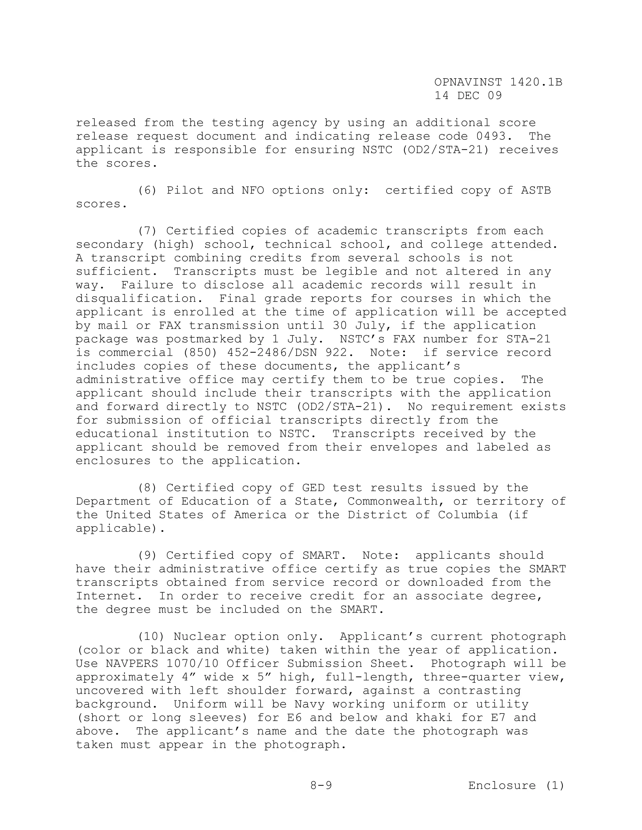 OPNAVINST 1420.1B
                                                  14 DEC 09

released from the testing agency by using an additional score
release request document and indicating release code 0493. The
applicant is responsible for ensuring NSTC (OD2/STA-21) receives
the scores.

          (6) Pilot and NFO options only:   certified copy of ASTB
scores.

        (7) Certified copies of academic transcripts from each
secondary (high) school, technical school, and college attended.
A transcript combining credits from several schools is not
sufficient. Transcripts must be legible and not altered in any
way. Failure to disclose all academic records will result in
disqualification. Final grade reports for courses in which the
applicant is enrolled at the time of application will be accepted
by mail or FAX transmission until 30 July, if the application
package was postmarked by 1 July. NSTC’s FAX number for STA-21
is commercial (850) 452-2486/DSN 922. Note: if service record
includes copies of these documents, the applicant’s
administrative office may certify them to be true copies. The
applicant should include their transcripts with the application
and forward directly to NSTC (OD2/STA-21). No requirement exists
for submission of official transcripts directly from the
educational institution to NSTC. Transcripts received by the
applicant should be removed from their envelopes and labeled as
enclosures to the application.

        (8) Certified copy of GED test results issued by the
Department of Education of a State, Commonwealth, or territory of
the United States of America or the District of Columbia (if
applicable).

        (9) Certified copy of SMART. Note: applicants should
have their administrative office certify as true copies the SMART
transcripts obtained from service record or downloaded from the
Internet. In order to receive credit for an associate degree,
the degree must be included on the SMART.

        (10) Nuclear option only. Applicant’s current photograph
(color or black and white) taken within the year of application.
Use NAVPERS 1070/10 Officer Submission Sheet. Photograph will be
approximately 4” wide x 5” high, full-length, three-quarter view,
uncovered with left shoulder forward, against a contrasting
background. Uniform will be Navy working uniform or utility
(short or long sleeves) for E6 and below and khaki for E7 and
above. The applicant’s name and the date the photograph was
taken must appear in the photograph.


                                 8-9                   Enclosure (1)
 