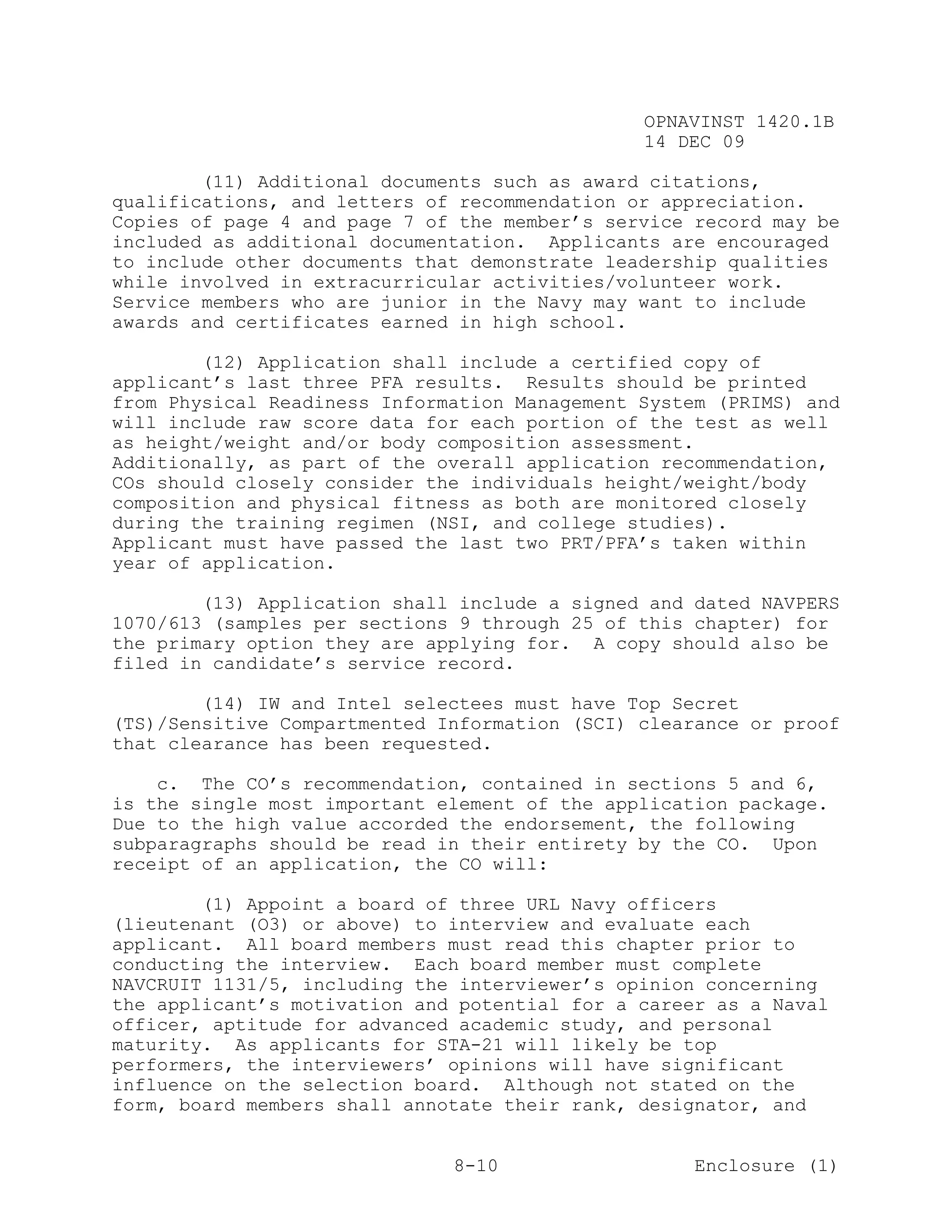 OPNAVINST 1420.1B
                                               14 DEC 09

        (11) Additional documents such as award citations,
qualifications, and letters of recommendation or appreciation.
Copies of page 4 and page 7 of the member’s service record may be
included as additional documentation. Applicants are encouraged
to include other documents that demonstrate leadership qualities
while involved in extracurricular activities/volunteer work.
Service members who are junior in the Navy may want to include
awards and certificates earned in high school.

        (12) Application shall include a certified copy of
applicant’s last three PFA results. Results should be printed
from Physical Readiness Information Management System (PRIMS) and
will include raw score data for each portion of the test as well
as height/weight and/or body composition assessment.
Additionally, as part of the overall application recommendation,
COs should closely consider the individuals height/weight/body
composition and physical fitness as both are monitored closely
during the training regimen (NSI, and college studies).
Applicant must have passed the last two PRT/PFA’s taken within
year of application.

        (13) Application shall include a signed and dated NAVPERS
1070/613 (samples per sections 9 through 25 of this chapter) for
the primary option they are applying for. A copy should also be
filed in candidate’s service record.

        (14) IW and Intel selectees must have Top Secret
(TS)/Sensitive Compartmented Information (SCI) clearance or proof
that clearance has been requested.

    c. The CO’s recommendation, contained in sections 5 and 6,
is the single most important element of the application package.
Due to the high value accorded the endorsement, the following
subparagraphs should be read in their entirety by the CO. Upon
receipt of an application, the CO will:

        (1) Appoint a board of three URL Navy officers
(lieutenant (O3) or above) to interview and evaluate each
applicant. All board members must read this chapter prior to
conducting the interview. Each board member must complete
NAVCRUIT 1131/5, including the interviewer’s opinion concerning
the applicant’s motivation and potential for a career as a Naval
officer, aptitude for advanced academic study, and personal
maturity. As applicants for STA-21 will likely be top
performers, the interviewers’ opinions will have significant
influence on the selection board. Although not stated on the
form, board members shall annotate their rank, designator, and


                              8-10                  Enclosure (1)
 