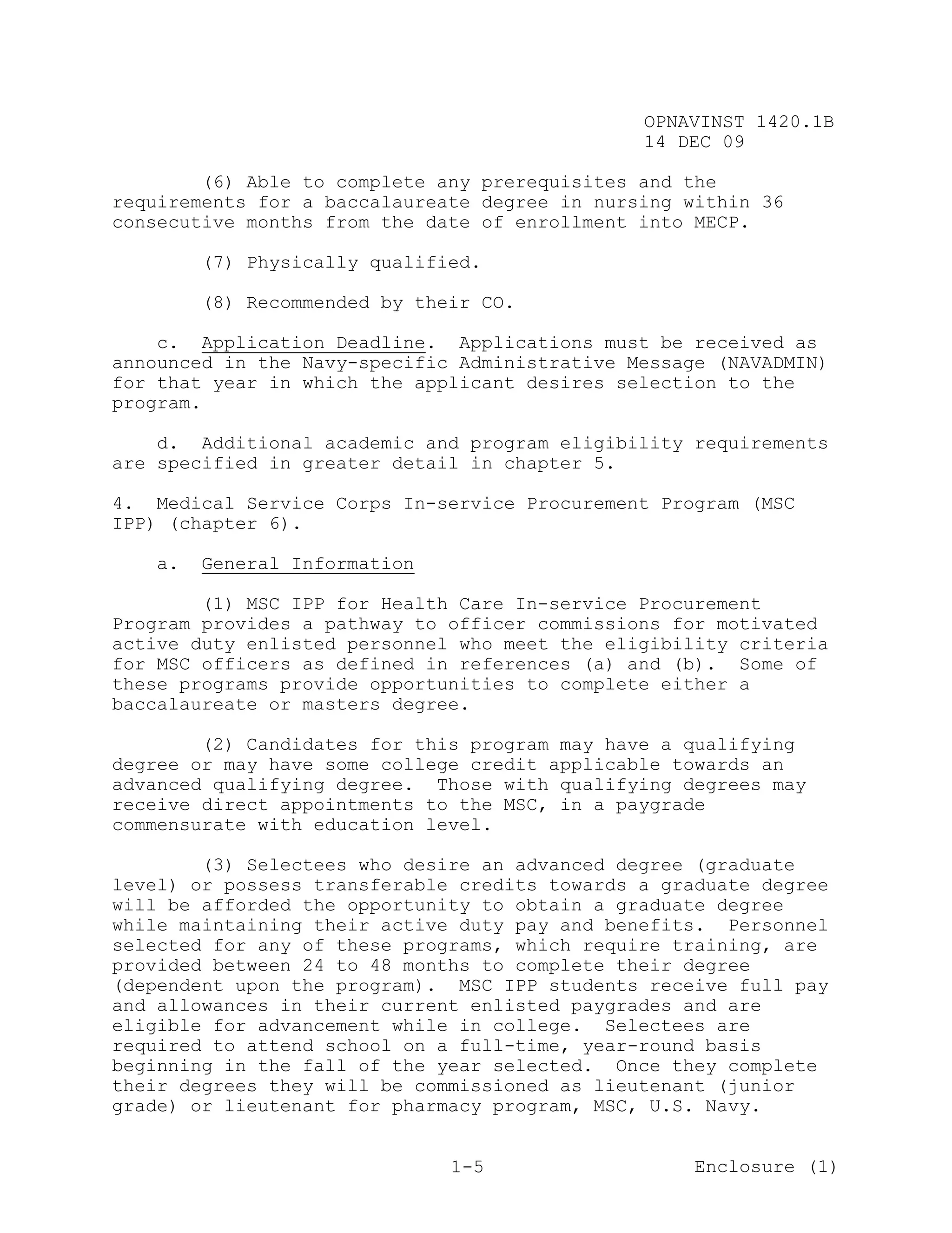 OPNAVINST 1420.1B
                                               14 DEC 09

        (6) Able to complete any prerequisites and the
requirements for a baccalaureate degree in nursing within 36
consecutive months from the date of enrollment into MECP.

        (7) Physically qualified.

        (8) Recommended by their CO.

    c. Application Deadline. Applications must be received as
announced in the Navy-specific Administrative Message (NAVADMIN)
for that year in which the applicant desires selection to the
program.

    d. Additional academic and program eligibility requirements
are specified in greater detail in chapter 5.

4. Medical Service Corps In-service Procurement Program (MSC
IPP) (chapter 6).

   a.   General Information

        (1) MSC IPP for Health Care In-service Procurement
Program provides a pathway to officer commissions for motivated
active duty enlisted personnel who meet the eligibility criteria
for MSC officers as defined in references (a) and (b). Some of
these programs provide opportunities to complete either a
baccalaureate or masters degree.

        (2) Candidates for this program may have a qualifying
degree or may have some college credit applicable towards an
advanced qualifying degree. Those with qualifying degrees may
receive direct appointments to the MSC, in a paygrade
commensurate with education level.

        (3) Selectees who desire an advanced degree (graduate
level) or possess transferable credits towards a graduate degree
will be afforded the opportunity to obtain a graduate degree
while maintaining their active duty pay and benefits. Personnel
selected for any of these programs, which require training, are
provided between 24 to 48 months to complete their degree
(dependent upon the program). MSC IPP students receive full pay
and allowances in their current enlisted paygrades and are
eligible for advancement while in college. Selectees are
required to attend school on a full-time, year-round basis
beginning in the fall of the year selected. Once they complete
their degrees they will be commissioned as lieutenant (junior
grade) or lieutenant for pharmacy program, MSC, U.S. Navy.


                              1-5                   Enclosure (1)
 