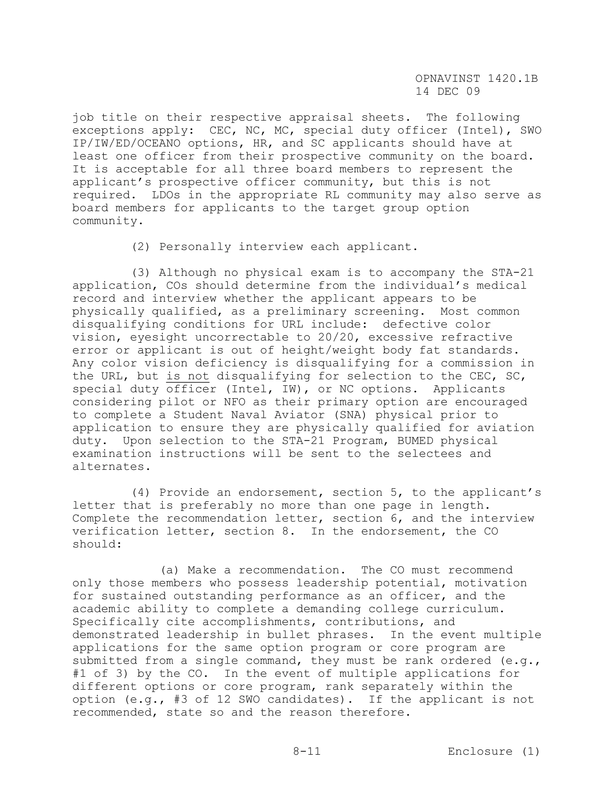 OPNAVINST 1420.1B
                                               14 DEC 09

job title on their respective appraisal sheets. The following
exceptions apply: CEC, NC, MC, special duty officer (Intel), SWO
IP/IW/ED/OCEANO options, HR, and SC applicants should have at
least one officer from their prospective community on the board.
It is acceptable for all three board members to represent the
applicant’s prospective officer community, but this is not
required. LDOs in the appropriate RL community may also serve as
board members for applicants to the target group option
community.

       (2) Personally interview each applicant.

        (3) Although no physical exam is to accompany the STA-21
application, COs should determine from the individual’s medical
record and interview whether the applicant appears to be
physically qualified, as a preliminary screening. Most common
disqualifying conditions for URL include: defective color
vision, eyesight uncorrectable to 20/20, excessive refractive
error or applicant is out of height/weight body fat standards.
Any color vision deficiency is disqualifying for a commission in
the URL, but is not disqualifying for selection to the CEC, SC,
special duty officer (Intel, IW), or NC options. Applicants
considering pilot or NFO as their primary option are encouraged
to complete a Student Naval Aviator (SNA) physical prior to
application to ensure they are physically qualified for aviation
duty. Upon selection to the STA-21 Program, BUMED physical
examination instructions will be sent to the selectees and
alternates.

        (4) Provide an endorsement, section 5, to the applicant’s
letter that is preferably no more than one page in length.
Complete the recommendation letter, section 6, and the interview
verification letter, section 8. In the endorsement, the CO
should:

            (a) Make a recommendation. The CO must recommend
only those members who possess leadership potential, motivation
for sustained outstanding performance as an officer, and the
academic ability to complete a demanding college curriculum.
Specifically cite accomplishments, contributions, and
demonstrated leadership in bullet phrases. In the event multiple
applications for the same option program or core program are
submitted from a single command, they must be rank ordered (e.g.,
#1 of 3) by the CO. In the event of multiple applications for
different options or core program, rank separately within the
option (e.g., #3 of 12 SWO candidates). If the applicant is not
recommended, state so and the reason therefore.


                              8-11                  Enclosure (1)
 