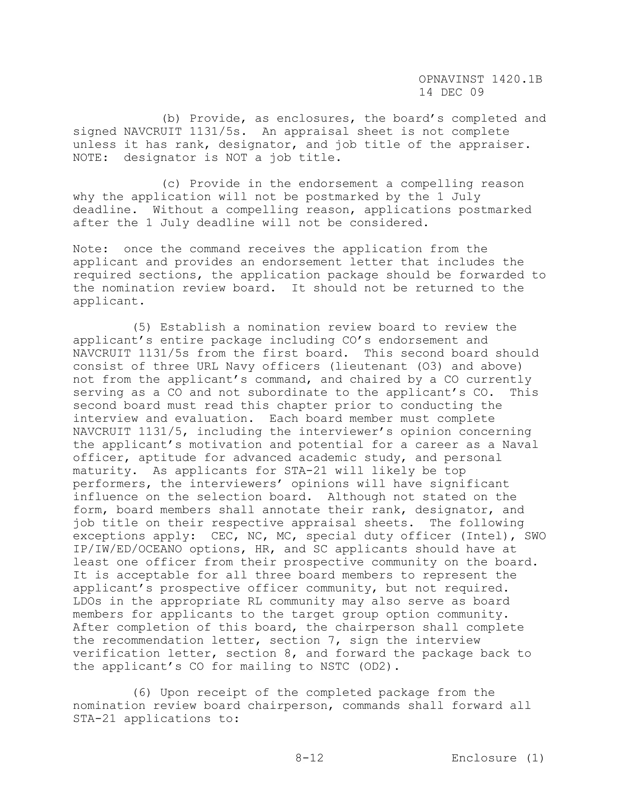 OPNAVINST 1420.1B
                                               14 DEC 09

            (b) Provide, as enclosures, the board’s completed and
signed NAVCRUIT 1131/5s. An appraisal sheet is not complete
unless it has rank, designator, and job title of the appraiser.
NOTE: designator is NOT a job title.

            (c) Provide in the endorsement a compelling reason
why the application will not be postmarked by the 1 July
deadline. Without a compelling reason, applications postmarked
after the 1 July deadline will not be considered.

Note: once the command receives the application from the
applicant and provides an endorsement letter that includes the
required sections, the application package should be forwarded to
the nomination review board. It should not be returned to the
applicant.

        (5) Establish a nomination review board to review the
applicant’s entire package including CO’s endorsement and
NAVCRUIT 1131/5s from the first board. This second board should
consist of three URL Navy officers (lieutenant (O3) and above)
not from the applicant’s command, and chaired by a CO currently
serving as a CO and not subordinate to the applicant’s CO. This
second board must read this chapter prior to conducting the
interview and evaluation. Each board member must complete
NAVCRUIT 1131/5, including the interviewer’s opinion concerning
the applicant’s motivation and potential for a career as a Naval
officer, aptitude for advanced academic study, and personal
maturity. As applicants for STA-21 will likely be top
performers, the interviewers’ opinions will have significant
influence on the selection board. Although not stated on the
form, board members shall annotate their rank, designator, and
job title on their respective appraisal sheets. The following
exceptions apply: CEC, NC, MC, special duty officer (Intel), SWO
IP/IW/ED/OCEANO options, HR, and SC applicants should have at
least one officer from their prospective community on the board.
It is acceptable for all three board members to represent the
applicant’s prospective officer community, but not required.
LDOs in the appropriate RL community may also serve as board
members for applicants to the target group option community.
After completion of this board, the chairperson shall complete
the recommendation letter, section 7, sign the interview
verification letter, section 8, and forward the package back to
the applicant’s CO for mailing to NSTC (OD2).

        (6) Upon receipt of the completed package from the
nomination review board chairperson, commands shall forward all
STA-21 applications to:


                              8-12                  Enclosure (1)
 