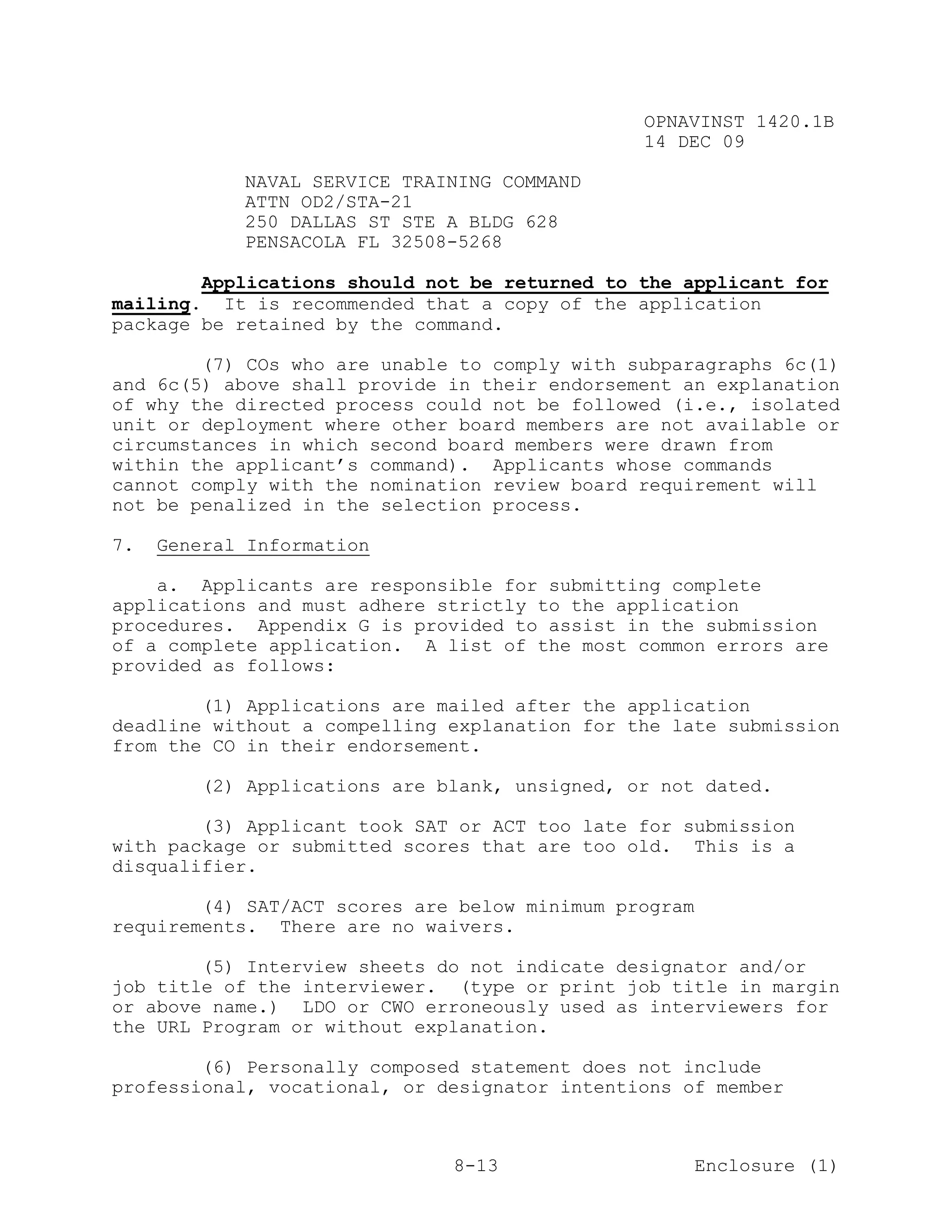 OPNAVINST 1420.1B
                                               14 DEC 09

            NAVAL SERVICE TRAINING COMMAND
            ATTN OD2/STA-21
            250 DALLAS ST STE A BLDG 628
            PENSACOLA FL 32508-5268

        Applications should not be returned to the applicant for
mailing. It is recommended that a copy of the application
package be retained by the command.

        (7) COs who are unable to comply with subparagraphs 6c(1)
and 6c(5) above shall provide in their endorsement an explanation
of why the directed process could not be followed (i.e., isolated
unit or deployment where other board members are not available or
circumstances in which second board members were drawn from
within the applicant’s command). Applicants whose commands
cannot comply with the nomination review board requirement will
not be penalized in the selection process.

7.   General Information

    a. Applicants are responsible for submitting complete
applications and must adhere strictly to the application
procedures. Appendix G is provided to assist in the submission
of a complete application. A list of the most common errors are
provided as follows:

        (1) Applications are mailed after the application
deadline without a compelling explanation for the late submission
from the CO in their endorsement.

        (2) Applications are blank, unsigned, or not dated.

        (3) Applicant took SAT or ACT too late for submission
with package or submitted scores that are too old. This is a
disqualifier.

        (4) SAT/ACT scores are below minimum program
requirements. There are no waivers.

        (5) Interview sheets do not indicate designator and/or
job title of the interviewer. (type or print job title in margin
or above name.) LDO or CWO erroneously used as interviewers for
the URL Program or without explanation.

        (6) Personally composed statement does not include
professional, vocational, or designator intentions of member



                              8-13                     Enclosure (1)
 